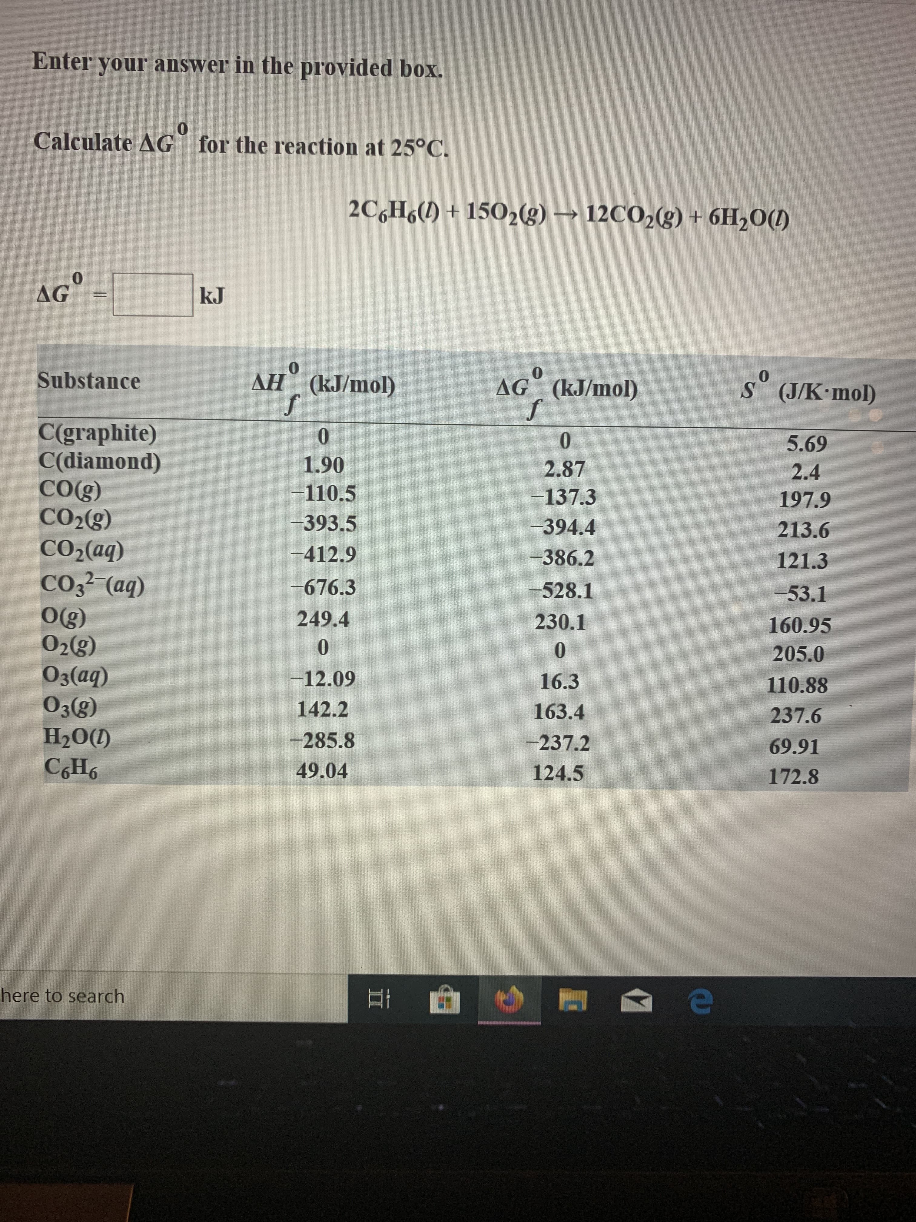 Enter your answer in the provided box.
Calculate AG
for the reaction at 25°C.
2C6H6()+1502(g)
12CO2(g) + 6H20(D
AG
kJ
0
AH (kJ/mol)
Substance
AG (kJ/mol)
S (J/K mol)
C(graphite)
C(diamond)
COg)
CO2(g)
0
0
5.69
1.90
2.87
2.4
-110.5
-137.3
197.9
-393.5
-394.4
213.6
CO2(aq)
-412.9
-386.2
121.3
CO32 (aq)
O(g)
O2(g)
O3(aq)
O3(g)
H2O(D
CH6
-676.3
-528.1
-53.1
249.4
230.1
160.95
0
0
205.0
-12.09
16.3
110.88
142.2
163.4
237.6
-285.8
-237.2
69.91
49.04
124.5
172.8
here to search
