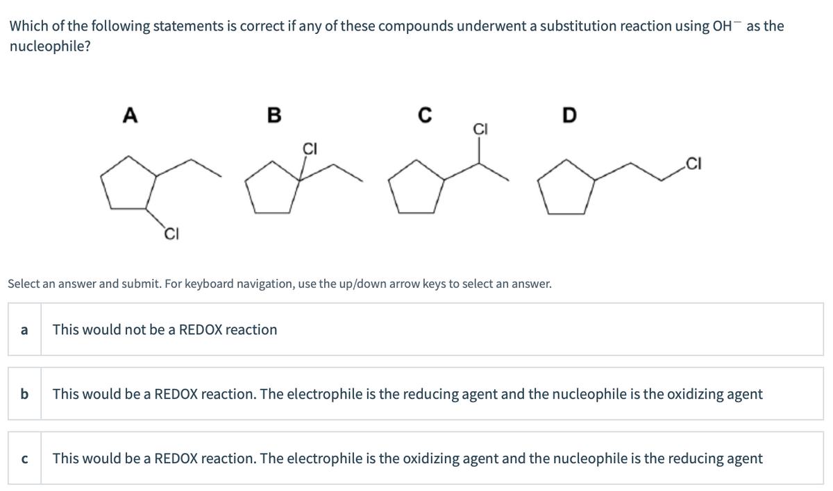 Which of the following statements is correct if any of these compounds underwent a substitution reaction using OH as the
nucleophile?
A
В
D
CI
.CI
CI
Select an answer and submit. For keyboard navigation, use the up/down arrow keys to select an answer.
a
This would not be a REDOX reaction
b
This would be a REDOX reaction. The electrophile is the reducing agent and the nucleophile is the oxidizing agent
This would be a REDOX reaction. The electrophile is the oxidizing agent and the nucleophile is the reducing agent
