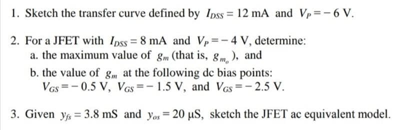 1. Sketch the transfer curve defined by Ipss = 12 mA and Vp=-6 V.
2. For a JFET with Ipss = 8 mA and Vp = -4 V, determine:
a. the maximum value of gm (that is, gm.), and
b. the value of gm at the following dc bias points:
VGs = - 0.5 V, VGs =-1.5 V, and Vcs=-2.5 V.
3. Given y = 3.8 mS and yos = 20 µS, sketch the JFET ac equivalent model.
