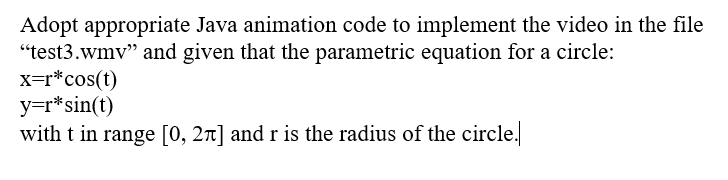 Adopt appropriate Java animation code to implement the video in the file
"test3.wmv" and given that the parametric equation for a circle:
x=r*cos(t)
y=r* sin(t)
with t in range [0, 2π] and r is the radius of the circle.