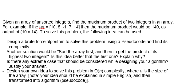 Given an array of unsorted integers, find the maximum product of two integers in an array.
For example, if the arc = [10, 8, -1, 7, 14] then the maximum product would be 140, as
output of (10 x 14). To solve this problem, the following idea can be used:
Design a brute-force algorithm to solve this problem using a Pseudocode and find its
complexity
- Another solution would be "Sort the array first, and then to get the product of its
highest two integers". Is this idea better that the first one? Explain why?
Is there any extreme case that should be considered while designing your algorithm?
Justify your answer.
Design your own idea to solve this problem in O(n) complexity, where n is the size of
the array. [note: your idea should be explained in simple English, and then
transformed into algorithm (pseudocode)].