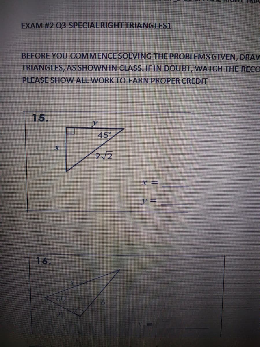 EXAM #2 Q3 SPECIAL RIGHTTRIANGLES1
BEFORE YOU COMMENCESOLVING THE PROBLEMS GIVEN, DRAW
TRIANGLES, AS SHOWN IN CLASS. IFIN DOUBT, WATCH THE RECO
PLEASE SHOW ALL WORK TO EARN PROPER CREDIT
15.
45
9/2
16.
60°
