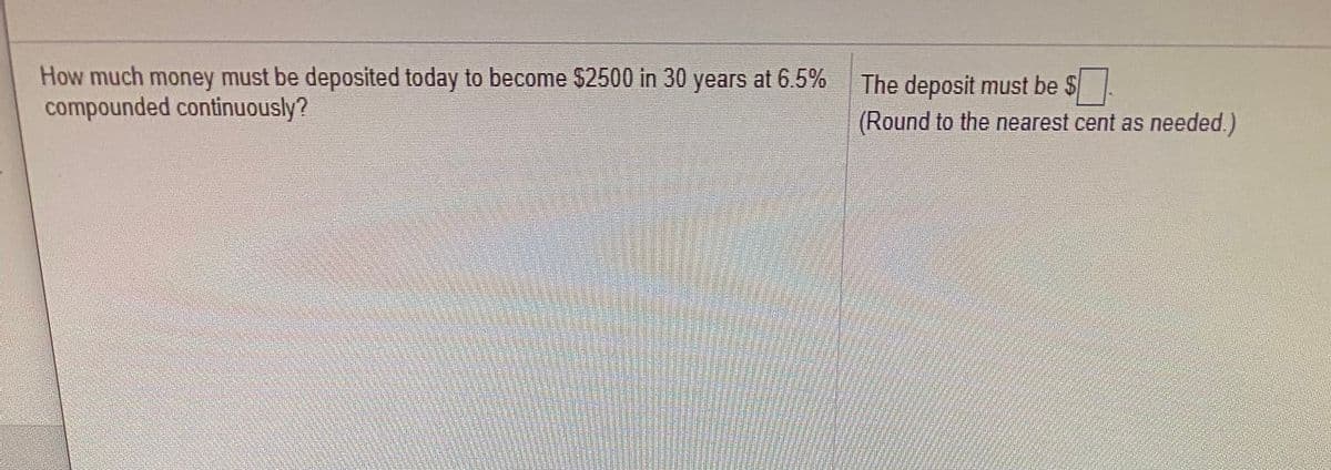 How much money must be deposited today to become $2500 in 30 years at 6.5%
compounded continuously?
The deposit must be $
(Round to the nearest cent as needed.)
