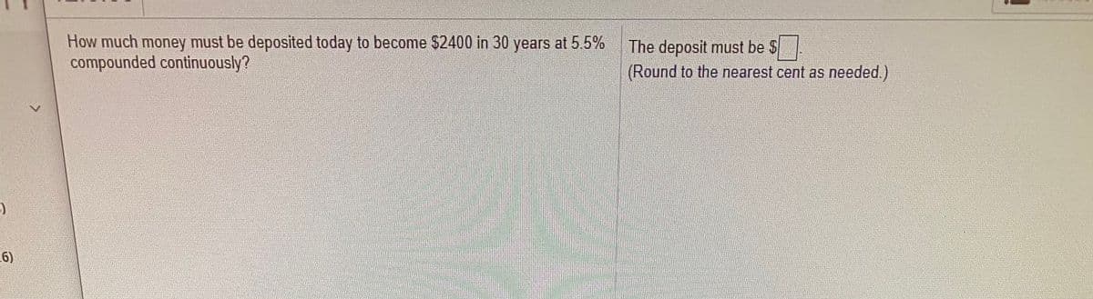 How much money must be deposited today to become $2400 in 30 years at 5.5%
compounded continuously?
The deposit must be $
(Round to the nearest cent as needed.)
6)
