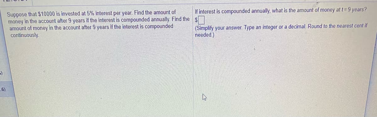 If interest is compounded annually, what is the amount of money at t=9 years?
Suppose that $10000 is invested at 5% interest per year. Find the amount of
money in the account after 9 years if the interest is compounded annually. Find the
amount of money in the account after 9 years if the interest is compounded
continuously.
(Simplify your answer. Type an integer or a decimal. Round to the nearest cent if
needed.)
5)
6)
