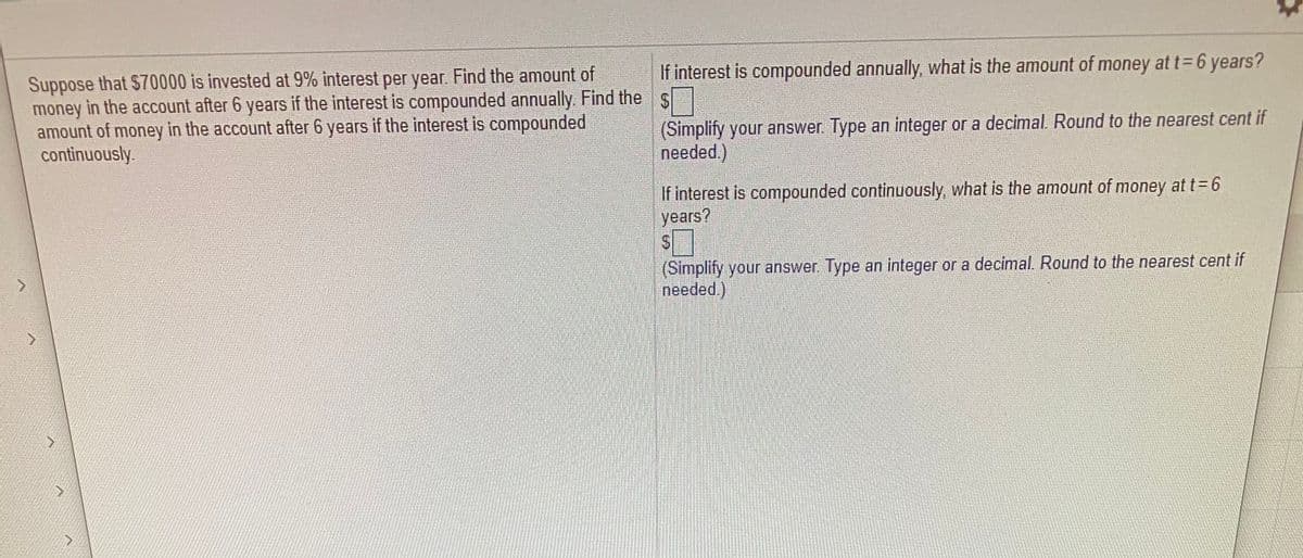 If interest is compounded annually, what is the amount of money at t= 6 years?
Suppose that $70000 is invested at 9% interest per year. Find the amount of
money in the account after 6 years if the interest is compounded annually. Find the s
amount of money in the account after 6 years if the interest is compounded
continuously.
(Simplify your answer. Type an integer or a decimal. Round to the nearest cent if
needed.)
If interest is compounded continuously, what is the amount of money at t= 6
years?
(Simplify your answer Type an integer or a decimal. Round to the nearest cent if
needed.)
