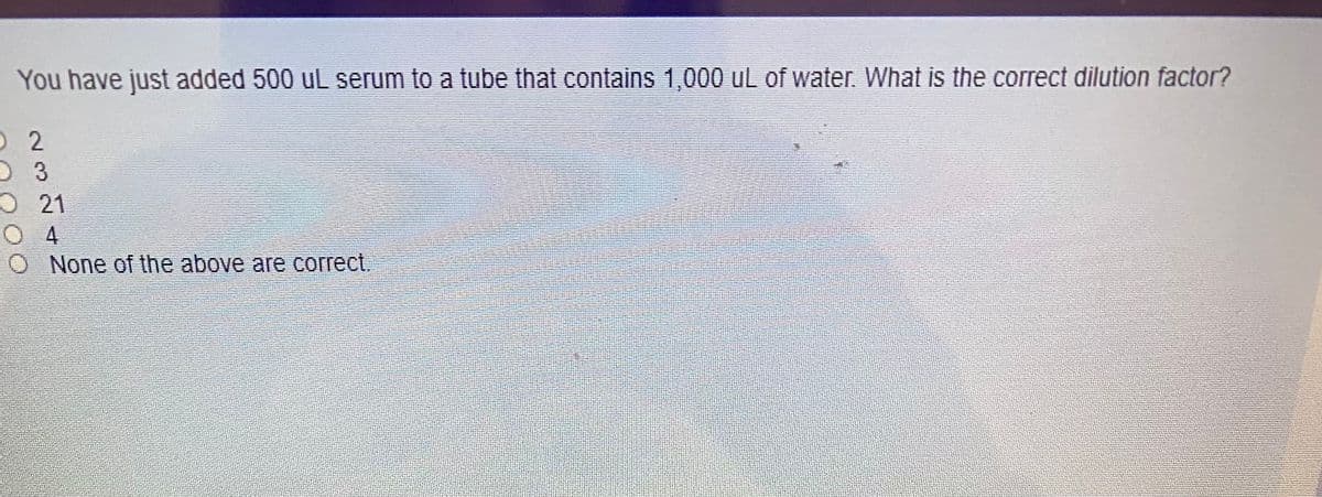 You have just added 500 uL serum to a tube that contains 1,000 uL of water. What is the correct dilution factor?
O 2
O 21
O 4
None of the above are correct,
