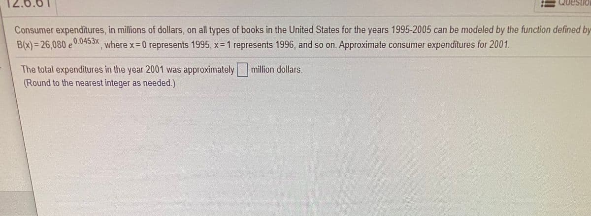 12.6.61
Consumer expenditures, in millions of dollars, on all types of books in the United States for the years 1995-2005 can be modeled by the function defined by
0.0453x
B(x)= 26,080 e
where x-0 represents 1995, x= 1 represents 1996, and so on. Approximate consumer expenditures for 2001.
million dollars.
The total expenditures in the year 2001 was approximately
(Round to the nearest integer as needed.)
