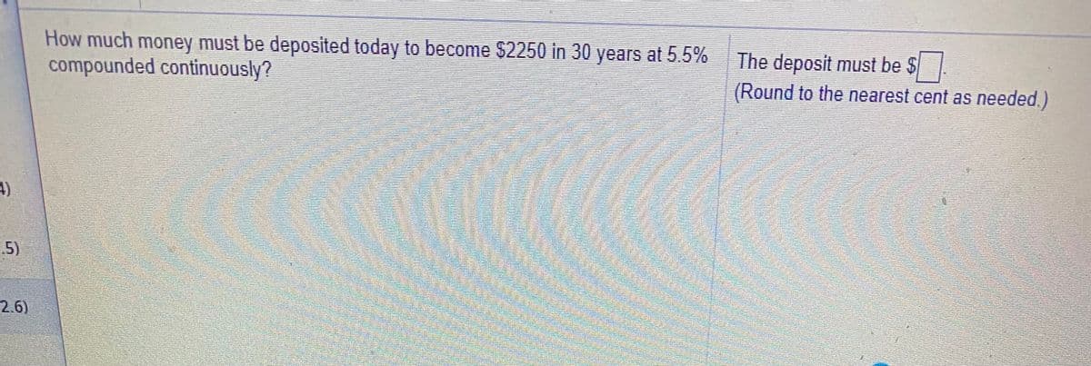 How much money must be deposited today to become $2250 in 30 years at 5.5%
compounded continuously?
The deposit must be $
(Round to the nearest cent as needed.)
5)
2.6)
