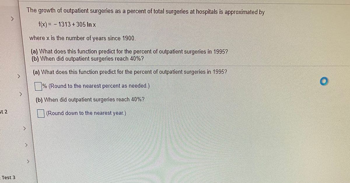 The growth of outpatient surgeries as a percent of total surgeries at hospitals is approximated by
f(x) =D - 1313 +305 In x
where x is the number of years since 1900.
(a) What does this function predict for the percent of outpatient surgeries in 1995?
(b) When did outpatient surgeries reach 40%?
(a) What does this function predict for the percent of outpatient surgeries in 1995?
% (Round to the nearest percent as needed.)
(b) When did outpatient surgeries reach 40%?
st 2
(Round down to the nearest year.)
- Test 3
