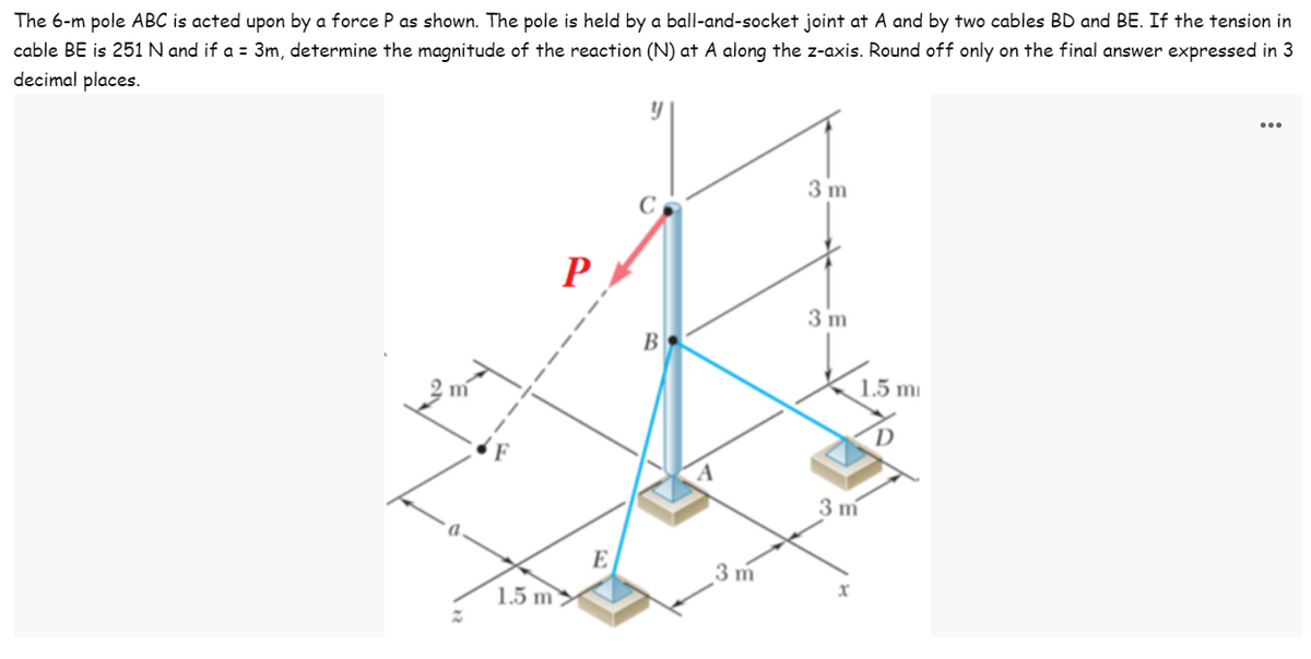 cable BE is 251 N and if a = 3m, determine the magnitude of the reaction (N) at A along the z-axis. Round off only on the final answer expressed in 3
decimal places.
The 6-m pole ABC is acted upon by a force P as shown. The pole is held by a ball-and-socket joint at A and by two cables BD and BE. If the tension in
3 m
P
3 m
В
1.5 mi
3 m
E
3 m
xr
1.5 m >

