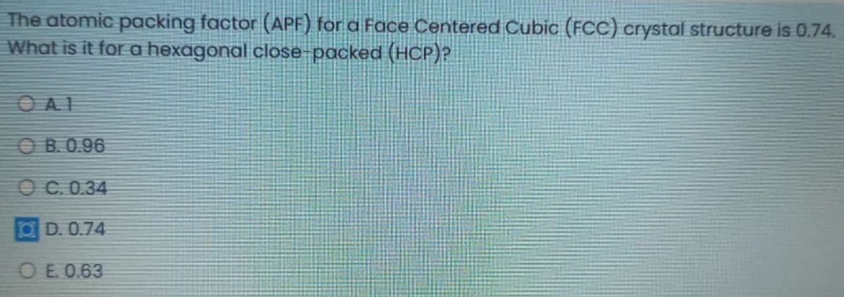The atomic packing factor (APF) for a Face Centered Cubic (FCC) crystal structure is 0.74.
What is it for a hexagonal close-packed (HCP)?
OAI
O B. 0.96
OC.0.34
O D. 0.74
O E. 0.63
