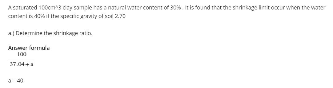A saturated 100cm^3 clay sample has a natural water content of 30% . It is found that the shrinkage limit occur when the water
content is 40% if the specific gravity of soil 2.70
a.) Determine the shrinkage ratio.
Answer formula
100
37.04+a
a = 40
