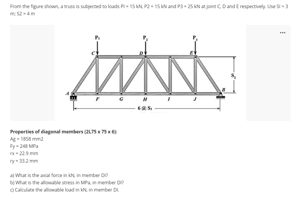From the figure shown, a truss is subjected to loads Pl = 15 kN, P2 = 15 kN and P3 = 25 kN at joint C, D and E respectively. Use SI = 3
m; S2 = 4 m
...
P1
P,
S,
B
G
H
I
6 @ SI
Properties of diagonal members (2L75 x 75 x 6):
Ag = 1858 mm2
Fy = 248 MPa
rx = 22.9 mm
ry = 33.2 mm
a) What is the axial force in kN, in member DI?
b) What is the allowable stress in MPa, in member DI?
c) Calculate the allowable load in kN, in member DI.
