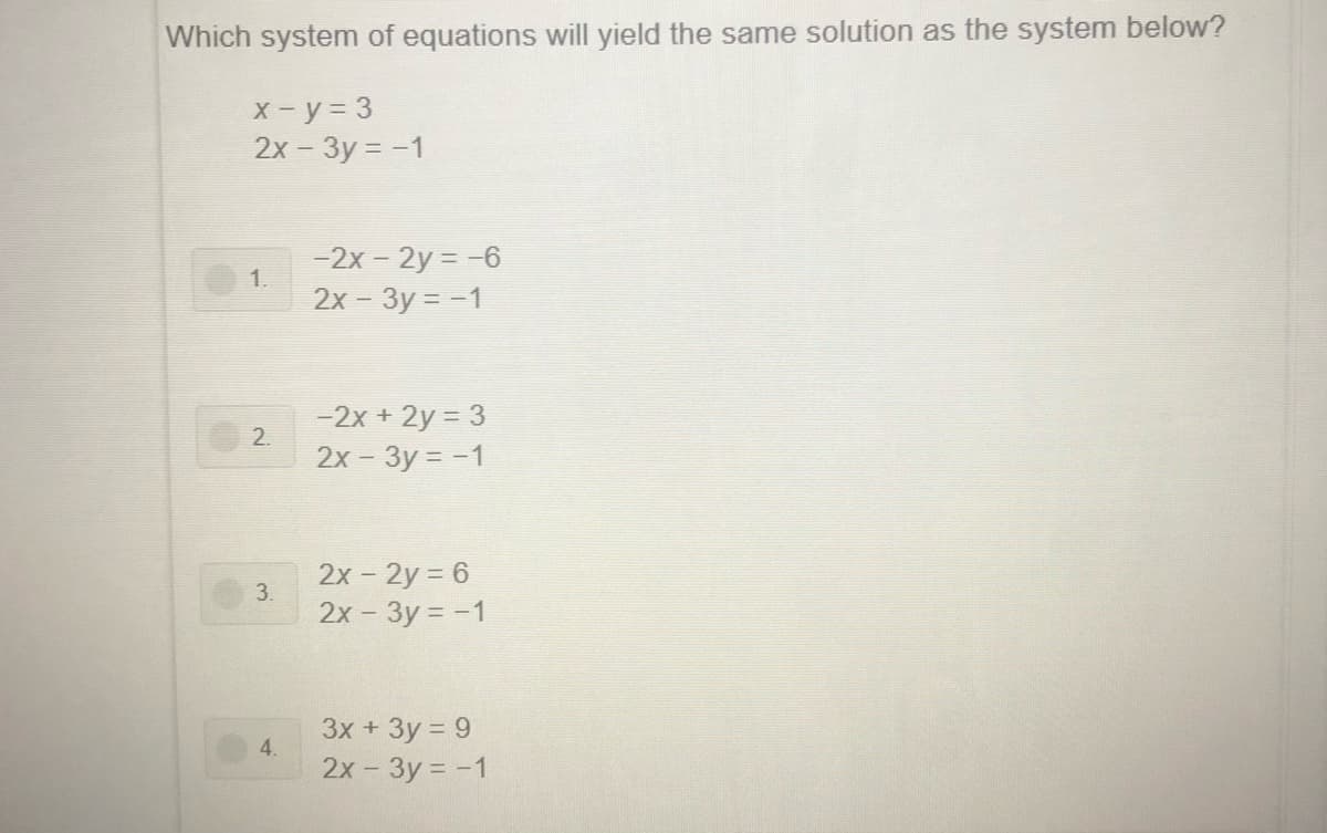 Which system of equations will yield the same solution as the system below?
X-y = 3
2x - 3y = -1
-2x - 2y = -6
1.
2х - Зу - -1
-2x + 2y = 3
2.
2x - 3y = -1
2х - 2у %3D6
3.
2x - 3y = -1
3x + 3y = 9
4.
2х - Зу %3D- 1

