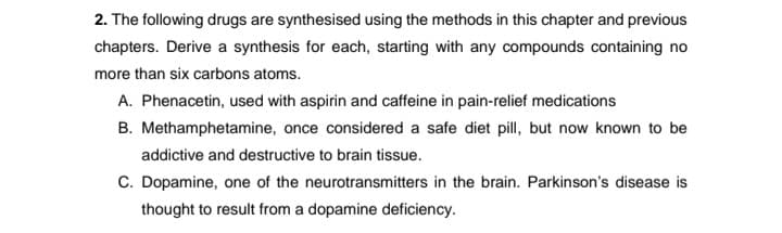 2. The following drugs are synthesised using the methods in this chapter and previous
chapters. Derive a synthesis for each, starting with any compounds containing no
more than six carbons atoms.
A. Phenacetin, used with aspirin and caffeine in pain-relief medications
B. Methamphetamine, once considered a safe diet pill, but now known to be
addictive and destructive to brain tissue.
C. Dopamine, one of the neurotransmitters in the brain. Parkinson's disease is
thought to result from a dopamine deficiency.
