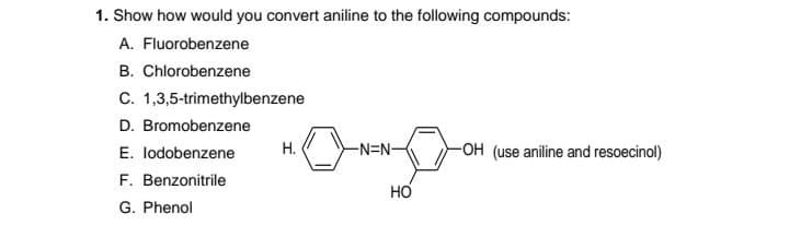 1. Show how would you convert aniline to the following compounds:
A. Fluorobenzene
B. Chlorobenzene
C. 1,3,5-trimethylbenzene
D. Bromobenzene
E. lodobenzene
Н.
-N=N-
-OH (use aniline and resoecinol)
F. Benzonitrile
G. Phenol
