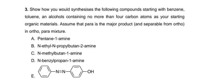 3. Show how you would synthesises the following compounds starting with benzene,
toluene, an alcohols containing no more than four carbon atoms as your starting
organic materials. Assume that para is the major product (and separable from ortho)
in ortho, para mixture.
A. Pentane-1-amine
B. N-ethyl-N-propylbutan-2-amine
C. N-methylbutan-1-amine
D. N-benzylpropan-1-amine
-N=N-
-OH
E.
