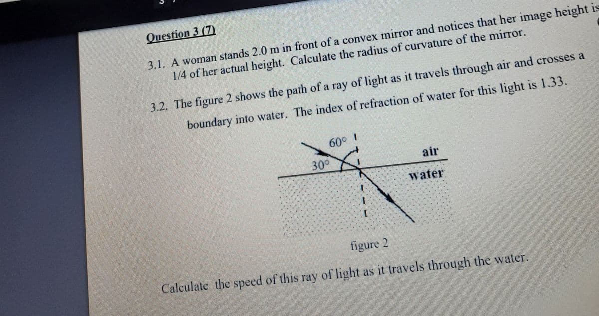 Question 3 (7)
3.1. A woman stands 2.0 m in front of a convex mirror and notices that her image height is
1/4 of her actual height. Calculate the radius of curvature of the mirror.
3.2. The figure 2 shows the path of a ray of light as it travels through air and crosses a
boundary into water. The index of refraction of water for this light is 1.33.
60° I
30°
air
water
figure 2
Calculate the speed of this ray of light as it travels through the water.
