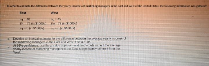 In order to estimate the difference between the yearly incomes of marketing managers in the East and West of the United States, the following information was gathered:
East
West
n1= 40
I1=72 (in $1000s) 2= 78 (in $1000s)
51 =6 (in $1000s)
n2= 45
s2 = 8 (in $1000s)
Develop an interval estimate for the difference between the average yearly incomes of
the marketing managers in the East and West. Use a = .05.
At 95% confidence, use the p-value approach and test to determine if the average
a.
b.
yearly income of marketing managers in the East is significantly different from the
West

