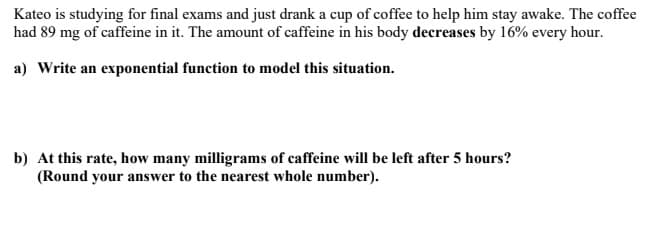 Kateo is studying for final exams and just drank a cup of coffee to help him stay awake. The coffee
had 89 mg of caffeine in it. The amount of caffeine in his body decreases by 16% every hour.
a) Write an exponential function to model this situation.
b) At this rate, how many milligrams of caffeine will be left after 5 hours?
(Round your answer to the nearest whole number).
