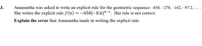 3.
Amarantha was asked to write an explicit rule for the geometric sequence -450, -270, –162, -97.2, ..
She writes the explicit rule f(n) = -450(-0.6)"-1. Her rule is not correct.
Explain the error that Amarantha made in writing the explicit rule.
