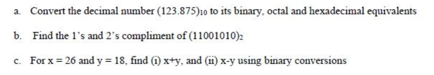Convert the decimal number (123.875)10 to its binary, octal and hexadecimal equivalents
b. Find the 1's and 2's compliment of (11001010)2
For x = 26 and y 18, find (i) x+y, and (ii) x-y using binary conversions
