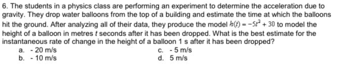 6. The students in a physics class are performing an experiment to determine the acceleration due to
gravity. They drop water balloons from the top of a building and estimate the time at which the balloons
hit the ground. After analyzing all of their data, they produce the model h() = -5r? + 30 to model the
height of a balloon in metres t seconds after it has been dropped. What is the best estimate for the
instantaneous rate of change in the height of a balloon 1 s after it has been dropped?
a. - 20 m/s
c. - 5 m/s
d. 5 m/s
b. - 10 m/s
