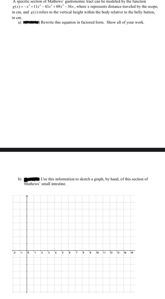 A specific section of Mathews' gastronomic tract can be modeled by the function
g(x) = -x +11x* – 43x' + 69x² – 36x, where x represents distance traveled by the scope,
in cm, and g(x) refers to the vertical height within the body relative to the belly button,
in cm.
a) Rewrite this equation in factored form. Show all of your work.
Use this information to sketch a graph, by hand, of this section of
b)
Mathews' small intestine.
2
-1
1
2
3
14
5
16
6.
10
11
12
13
14
15
