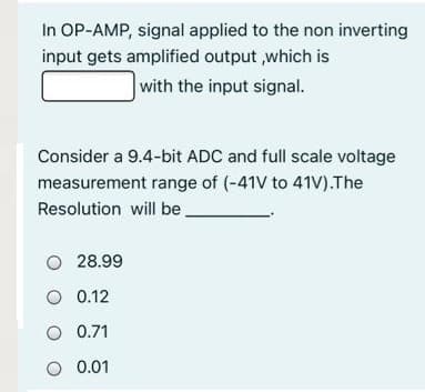 In OP-AMP, signal applied to the non inverting
input gets amplified output ,which is
with the input signal.
Consider a 9.4-bit ADC and full scale voltage
measurement range of (-41V to 41V).The
Resolution will be
O 28.99
O 0.12
O 0.71
O 0.01
