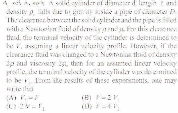 A sel A. soA A solid eylinder of diameter d, length and
density p, falls due to gravity inside a pipe of diameter D.
The clearance between the solid cylinder and the pipe is filled
with a Newtonian fluid of density p and u. For this clearance
fluid, the terminal velocity of the cylinder is determined to
be F, assuming a linear velocity profile. However, if the
clearance fluid was changed to a Newtonian fluid of density
2p and viscosity 2u, then for an assumed linear velocity
profile, the terminal velocity of the cylinder was determined
to be V. From the results of these experiments, one may
write that
(A) V =V
(C) 2 V = V,
(B) V=2 V,
(D) V=4 V,
