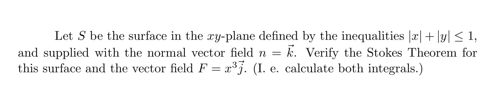 Let S be the surface in the xy-plane defined by the inequalities |æ|+ |y| < 1,
k. Verify the Stokes Theorem for
and supplied with the normal vector field n =
this surface and the vector field F = x³j. (I. e. calculate both integrals.)

