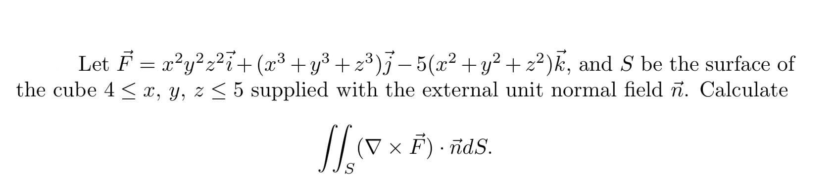 Let F = x?y?z²i+ (x³ +y³ + z³)j – 5(x² +y² + z²)k, and S be the surface of
the cube 4 < x, y, z < 5 supplied with the external unit normal field ñ. Calculate
(V × F) · idS.
