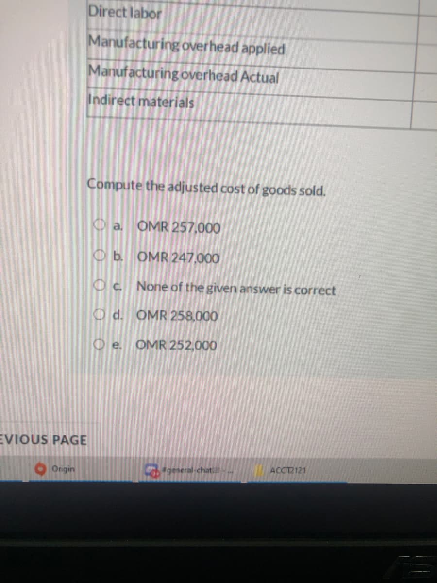 Direct labor
Manufacturing overhead applied
Manufacturing overhead Actual
Indirect materials
Compute the adjusted cost of goods sold.
O a. OMR 257,000
O b. OMR 247,000
Oc None of the given answer is correct
O d. OMR 258,000
O e.
OMR 252,000
EVIOUS PAGE
Origin
general-chat..
ACCT2121
