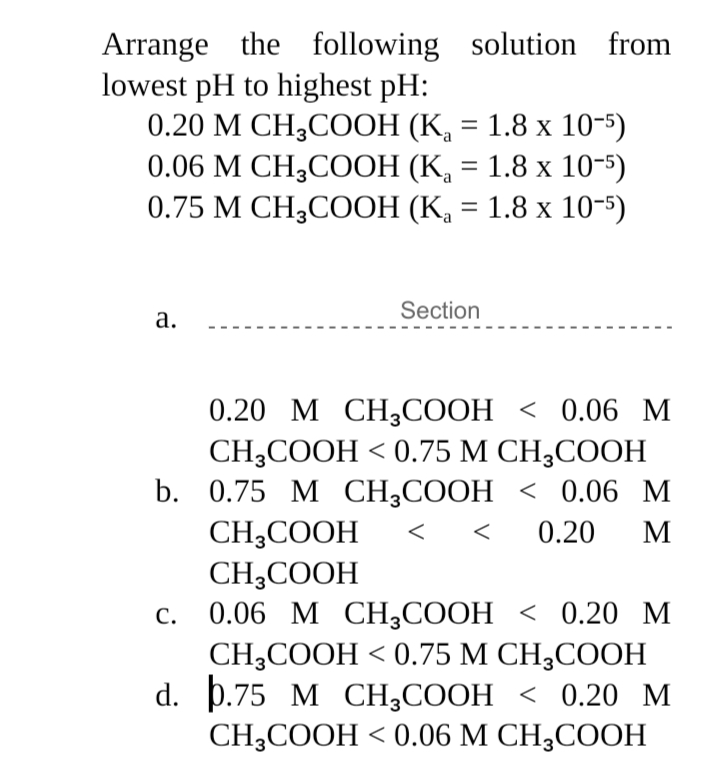 Arrange the following solution from
lowest pH to highest pH:
0.20 М СН,СООН (К, — 1.8 х 10-5)
0.06 М СH,COОН (К, — 1.8 х 10-5)
0.75 М CH,СООН (К, 3 1.8 х 10-)
%3D
%3D
Section
а.
0.20 М СH3СООН < 0.06 M
CH-COОH <0.75 М СH,COОН
b. 0.75 М СH,CООН < 0.06 М
CH;COOH
CH;COOH
0.20
М
С.
0.06 М СH,СООН < 0.20 М
CH-COОH <0.75 М СH,COОН
d. p.75 M CН,СООН < 0.20 м
CH-COОH <0.06 М СH,COОН
