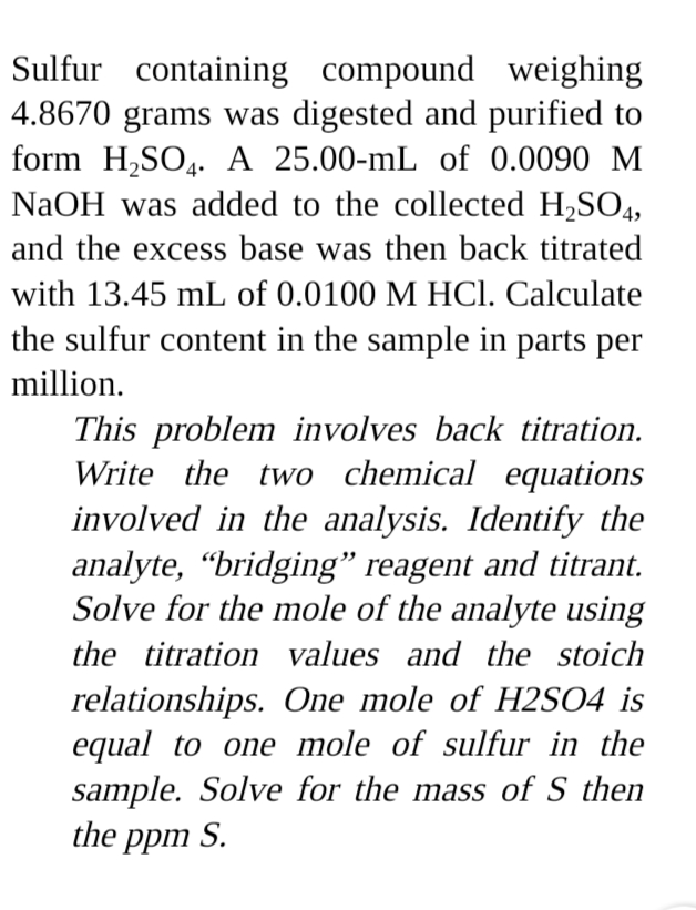 Sulfur containing compound weighing
4.8670 grams was digested and purified to
form H,SO4. A 25.00-mL of 0.0090 M
NaOH was added to the collected H,SO4,
and the excess base was then back titrated
with 13.45 mL of 0.0100 M HCI. Calculate
the sulfur content in the sample in parts per
million.
This problem involves back titration.
Write the two chemical equations
involved in the analysis. Identify the
analyte, “bridging" reagent and titrant.
Solve for the mole of the analyte using
the titration values and the stoich
relationships. One mole of H2SO4 is
equal to one mole of sulfur in the
sample. Solve for the mass of S then
the ppm S.
