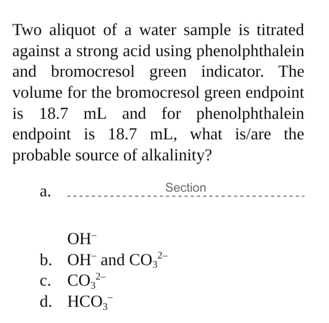 Two aliquot of a water sample is titrated
against a strong acid using phenolphthalein
and bromocresol green indicator. The
volume for the bromocresol green endpoint
is 18.7 mL and for phenolphthalein
endpoint is 18.7 mL, what is/are the
probable source of alkalinity?
Section
а.
OH-
b. OH and CO,-
с. СО,
d. HCO;
2-
3,
