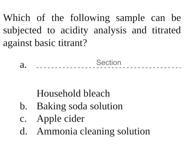 Which of the following sample can be
subjected to acidity analysis and titrated
against basic titrant?
Section
а.
Household bleach
b. Baking soda solution
c. Apple cider
d. Ammonia cleaning solution
