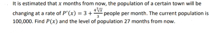 It is estimated that x months from now, the population of a certain town will be
changing at a rate of P'(x) = 3 +÷ people per month. The current population is
100,000. Find P(x) and the level of population 27 months from now.
