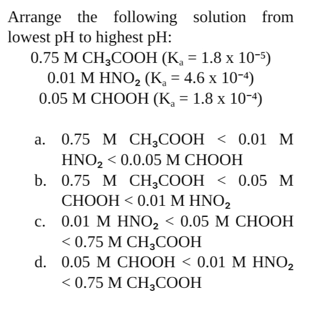 Arrange the following solution from
lowest pH to highest pH:
0.75 М CНH,COОН (К, 3 1.8 х 10-5)
0.01 М HNOZ (К, — 4.6 х 10-4)
0.05 М СНООН (К, — 1.8 х 10-4)
%3D
0.75 М CH3СООН < 0.01 М
HNOZ < 0.0.05 М СНООН
b. 0.75 M СH,COОH < 0.05 М
СНООН < 0.01 М HNOZ
0.01 М HNO, < 0.05 М СНООН
<0.75 М СН,СООН
d. 0.05 M СНООН < 0.01 М HNOZ
<0.75 М СН,СООН
а.
С.
