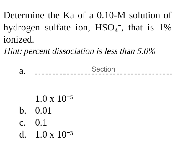 Determine the Ka of a 0.10-M solution of
hydrogen sulfate ion, HSO,", that is 1%
ionized.
Hint: percent dissociation is less than 5.0%
Section
а.
1.0 х 10-5
b. 0.01
С.
0.1
d. 1.0 x 10-3
