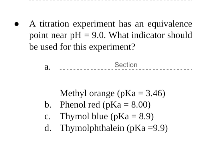 A titration experiment has an equivalence
point near pH = 9.0. What indicator should
be used for this experiment?
Section
а.
Methyl orange (pKa = 3.46)
b. Phenol red (pKa = 8.00)
c. Thymol blue (pKa = 8.9)
d. Thymolphthalein (pKa =9.9)
%3D
