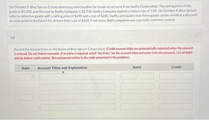 On October 5, Blue Spruce Corporation buys merchandise for resale on account from Swifty Corporation. The selling price of the
goods is $5,500, and the cost to Swifty Company is $2,910. Swifty Company expects a return rate of 15%. On October 8, Blue Spruce
returns defective goods with a selling price of $690 and a cost of $260. Swifty anticipates that these goods can be resold at a discount
at some point in the future for at least their cost of $260, if not more. Both companies use a periodic inventory system.
(a)
Record the transactions on the books of Blue Spruce Corporation. (Credit account titles are automatically indented when the amount
is entered. Do not indent manually. If no entry is required, select "No Entry" for the account titles and enter O for the amounts. List all debit
entries before credit entries. Record journal entries in the order presented in the problem.)
Date
Account Titles and Explanation
Debit
Credit