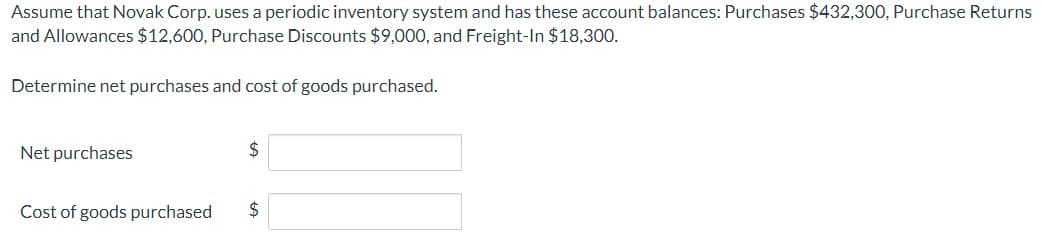 Assume that Novak Corp. uses a periodic inventory system and has these account balances: Purchases $432,300, Purchase Returns
and Allowances $12,600, Purchase Discounts $9,000, and Freight-In $18,300.
Determine net purchases and cost of goods purchased.
Net purchases
Cost of goods purchased
$
$