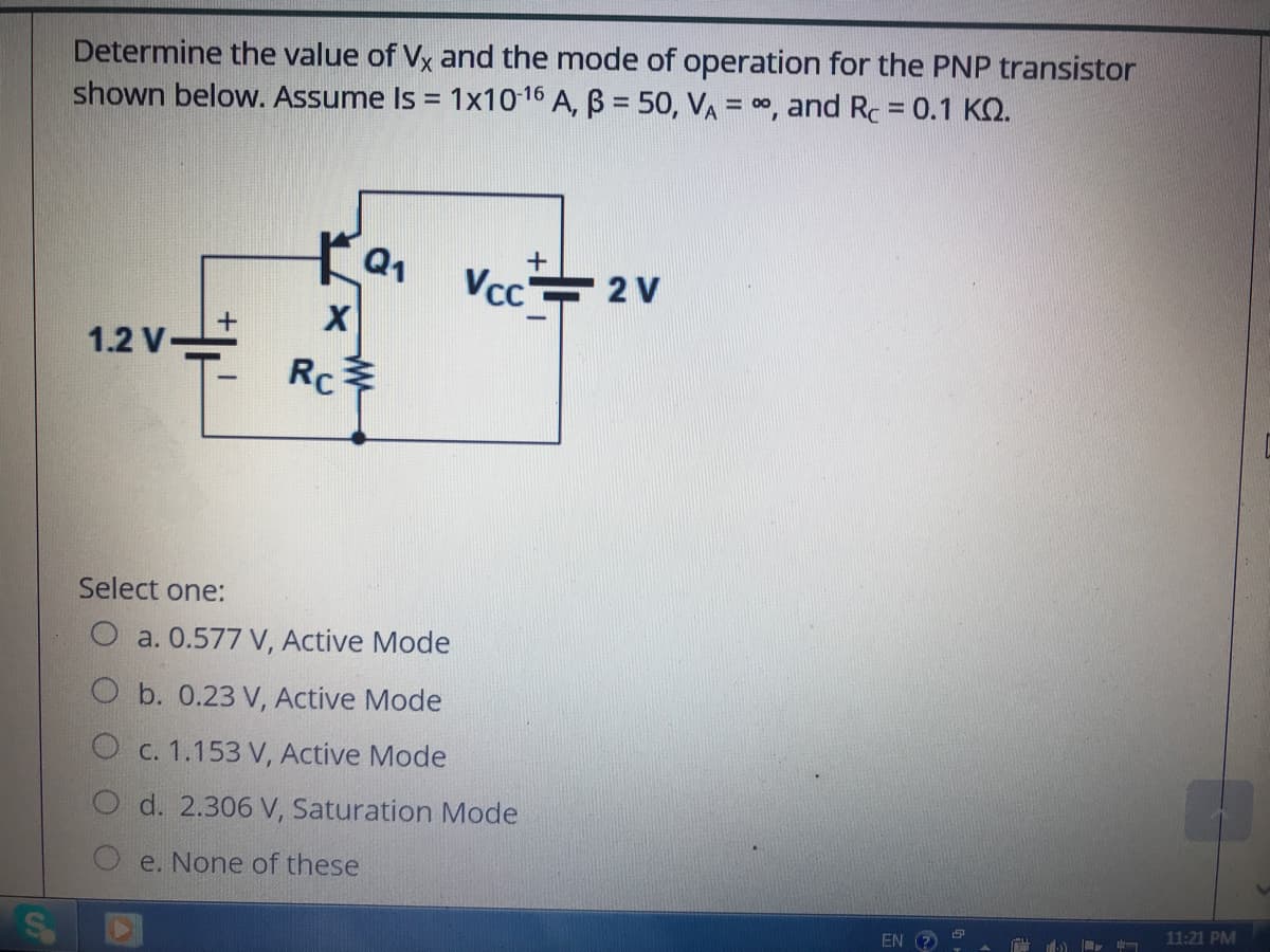 Determine the value of Vx and the mode of operation for the PNP transistor
shown below. Assume Is = 1x1016 A, B = 50, VA = 00, and Rc = 0.1 KQ.
%3D
%3D
01 Vcc 2V
X
1.2 V
Rc
Select one:
O a. 0.577 V, Active Mode
b. 0.23 V, Active Mode
O c. 1.153 V, Active Mode
O d. 2.306 V, Saturation Mode
e. None of these
EN
11:21 PM
