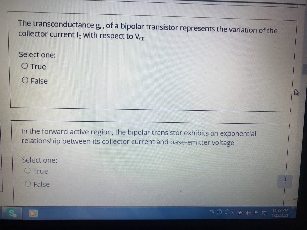 The transconductance gm of a bipolar transistor represents the variation of the
collector current Ic with respect to VCE
Select one:
O True
False
In the forward active region, the bipolar transistor exhibits an exponential
relationship between its collector current and base-emitter voltage
Select one:
O True
False
11:22 PM
EN
4/15/2021
