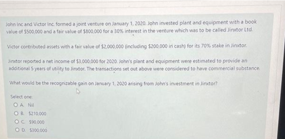 John Inc and Victor Inc. formed a joint venture on January 1, 2020. John invested plant and equipment with a book
value of $500,000 and a fair value of $800,000 for a 30% interest in the venture which was to be called Jinxtor Ltd.
Victor contributed assets with a fair value of $2,000,000 (including $200,000 in cash) for its 70% stake in Jinxtor.
Jinxtor reported a net income of $3,000,000 for 2020. John's plant and equipment were estimated to provide an
additional 5 years of utility to Jinxtor. The transactions set out above were considered to have commercial substance.
What would be the recognizable gain on January 1, 2020 arising from John's investment in Jinxtor?
Select one:
OA Nil
OB. $210,000
OC $90,000
OD $300.000