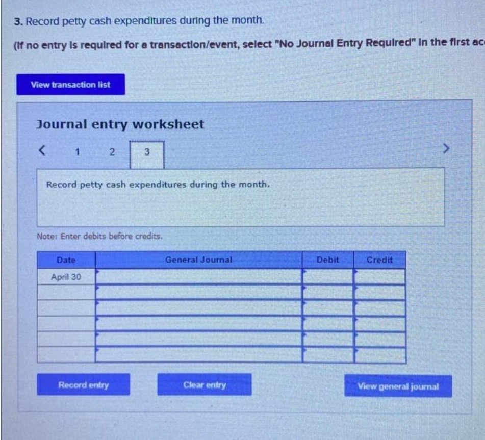 3. Record petty cash expenditures during the month.
(If no entry is required for a transaction/event, select "No Journal Entry Required" in the first ac
View transaction list
Journal entry worksheet
< 1 2
Record petty cash expenditures during the month.
Note: Enter debits before credits.
Date
3
April 30
Record entry
General Journal
Clear entry
Debit
Credit
View general journal