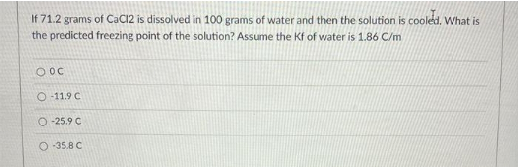 If 71.2 grams of CaCl2 is dissolved in 100 grams of water and then the solution is cooled. What is
the predicted freezing point of the solution? Assume the Kf of water is 1.86 C/m
O OC
O-11.9 C
O-25.9 C
O-35.8 C