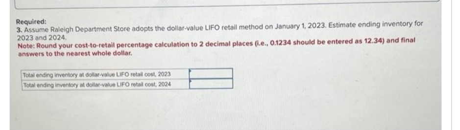 Required:
3. Assume Raleigh Department Store adopts the dollar-value LIFO retail method on January 1, 2023. Estimate ending inventory for
2023 and 2024.
Note: Round your cost-to-retail percentage calculation to 2 decimal places (i.e., 0.1234 should be entered as 12.34) and final
answers to the nearest whole dollar.
Total ending inventory at dollar-value LIFO retail cost, 2023
Total ending inventory at dollar-value LIFO retail cost, 2024